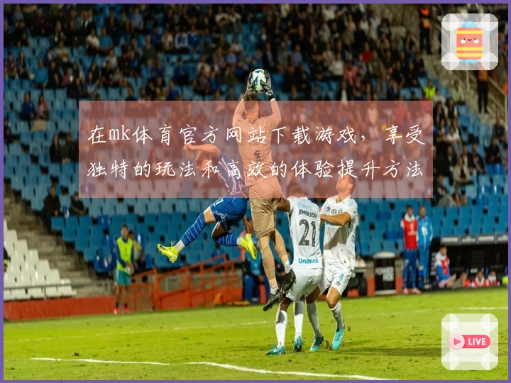 在mk体育官方网站下载游戏，享受独特的玩法和高效的体验提升方法